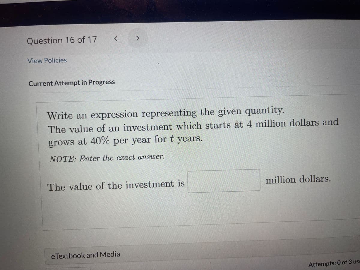Question 16 of 17
View Policies
<
Current Attempt in Progress
Write an expression representing the given quantity.
The value of an investment which starts at 4 million dollars and
grows at 40% per year for t years.
NOTE: Enter the exact answer.
The value of the investment is
eTextbook and Media
million dollars.
Attempts: 0 of 3 use