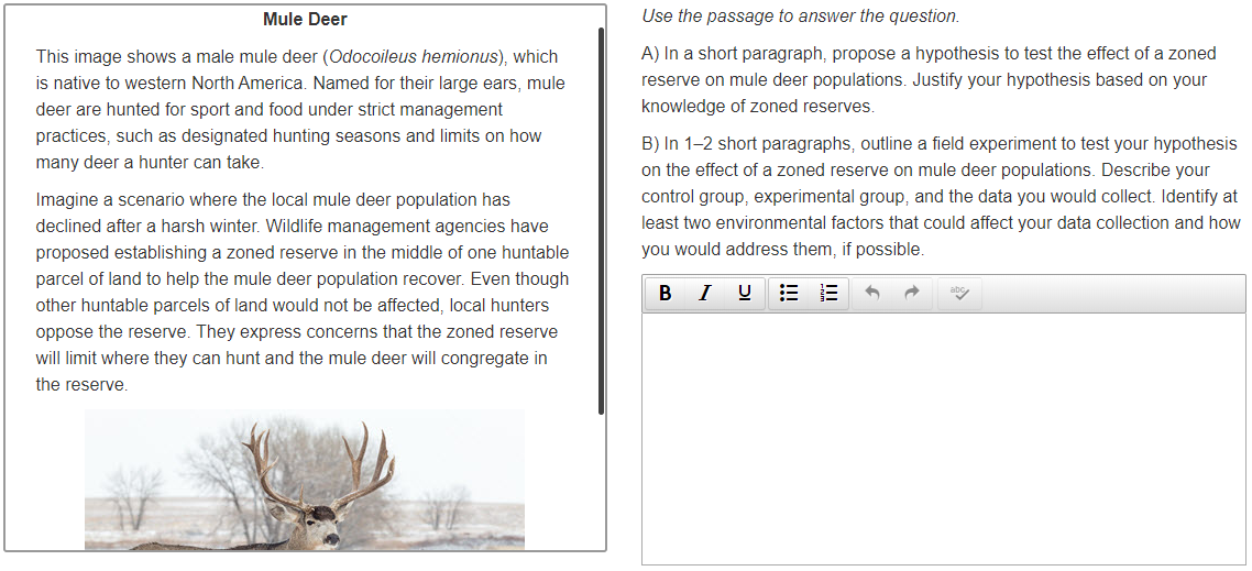 Mule Deer
Use the passage to answer the question.
This image shows a male mule deer (Odocoileus hemionus), which
A) In a short paragraph, propose a hypothesis to test the effect of a zoned
is native to western North America. Named for their large ears, mule
reserve on mule deer populations. Justify your hypothesis based on your
deer are hunted for sport and food under strict management
knowledge of zoned reserves.
practices, such as designated hunting seasons and limits on how
B) In 1-2 short paragraphs, outline a field experiment to test your hypothesis
on the effect of a zoned reserve on mule deer populations. Describe your
many deer a hunter can take.
Imagine a scenario where the local mule deer population has
control group, experimental group, and the data you would collect. Identify at
declined after a harsh winter. Wildlife management agencies have
least two environmental factors that could affect your data collection and how
proposed establishing a zoned reserve in the middle of one huntable
you would address them, if possible.
parcel of land to help the mule deer population recover. Even though
B IU E
other huntable parcels of land would not be affected, local hunters
oppose the reserve. They express concerns that the zoned reserve
will limit where they can hunt and the mule deer will congregate in
the reserve.
