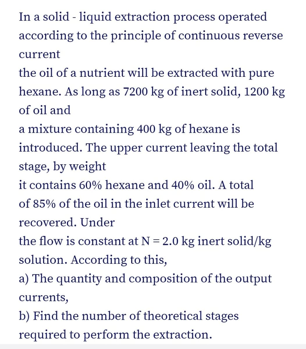 In a solid - liquid extraction process operated
according to the principle of continuous reverse
current
the oil of a nutrient will be extracted with pure
hexane. As long as 7200 kg of inert solid, 1200 kg
of oil and
a mixture containing 400 kg of hexane is
introduced. The upper current leaving the total
stage, by weight
it contains 60% hexane and 40% oil. A total
of 85% of the oil in the inlet current will be
recovered. Under
the flow is constant at N = 2.0 kg inert solid/kg
solution. According to this,
a) The quantity and composition of the output
currents,
b) Find the number of theoretical stages
required to perform the extraction.