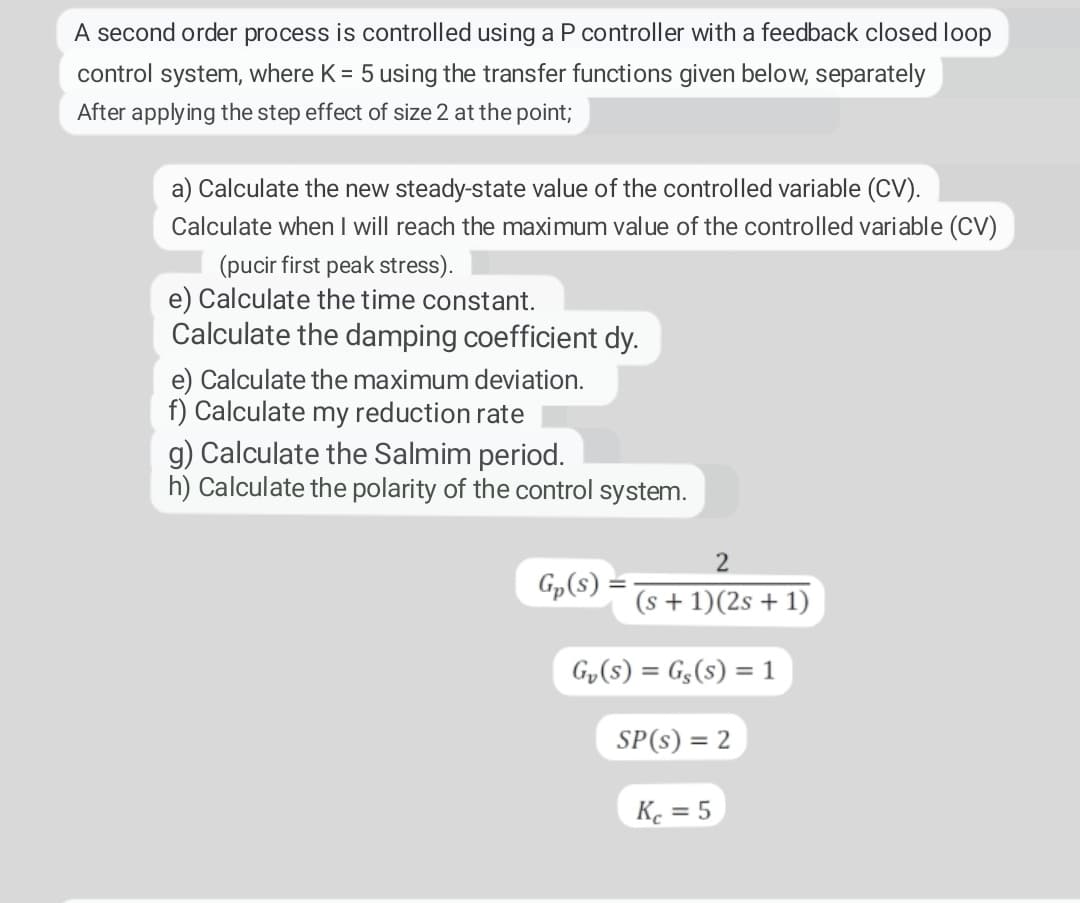 A second order process is controlled using a P controller with a feedback closed loop
control system, where K = 5 using the transfer functions given below, separately
After applying the step effect of size 2 at the point;
a) Calculate the new steady-state value of the controlled variable (CV).
Calculate when I will reach the maximum value of the controlled variable (CV)
(pucir first peak stress).
e) Calculate the time constant.
Calculate the damping coefficient dy.
e) Calculate the maximum deviation.
f) Calculate my reduction rate
g) Calculate the Salmim period.
h) Calculate the polarity of the control system.
Gp(s):
2
(s + 1)(2s + 1)
G₂ (S) = G₂ (s) = 1
SP(s) = 2
Kc = 5