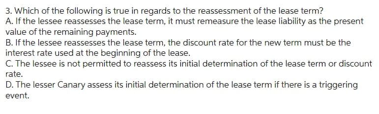 3. Which of the following is true in regards to the reassessment of the lease term?
A. If the lessee reassesses the lease term, it must remeasure the lease liability as the present
value of the remaining payments.
B. If the lessee reassesses the lease term, the discount rate for the new term must be the
interest rate used at the beginning of the lease.
C. The lessee is not permitted to reassess its initial determination of the lease term or discount
rate.
D. The lesser Canary assess its initial determination of the lease term if there is a triggering
event.
