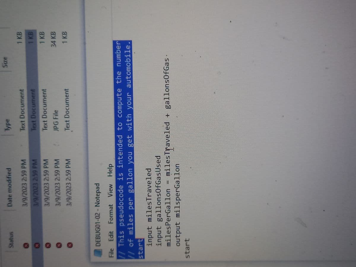 Status
Date modified
3/9/2023 2:59 PM
3/9/2023 2:59 PM
3/9/2023 2:59 PM
3/9/2023 2:59 PM
3/9/2023 2:59 PM
input miles Traveled
input gallonsOfGasUsed
start
DEBUG01-02 - Notepad
File Edit Format View Help
// This pseudocode is intended to compute the number
// of miles per gallon you get with your automobile.
start
Type
Text Document
Text Document
Text Document
JPG File
Text Document
milesPerGallon milesTraveled + gallonsOfGas.
-
output milsperGallon
Size
1 KB
1 KB
1 KB
34 KB
1 KB