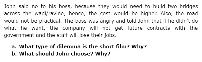 John said no to his boss, because they would need to build two bridges
across the wadi/ravine, hence, the cost would be higher. Also, the road
would not be practical. The boss was angry and told John that if he didn't do
what he want, the company will not get future contracts with the
government and the staff will lose their jobs.
a. What type of dilemma is the short film? Why?
b. What should John choose? Why?
