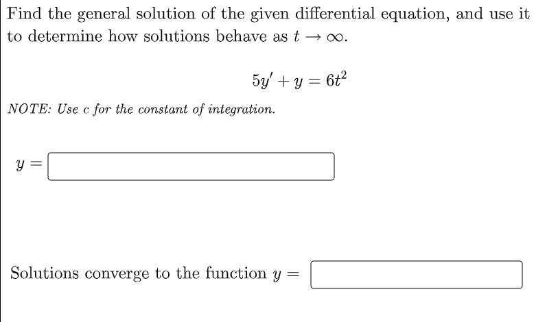 Find the general solution of the given differential equation, and use it
to determine how solutions behave as t → ∞.
5y + y = 6t²
NOTE: Use c for the constant of integration.
Y
Solutions converge to the function y =
||