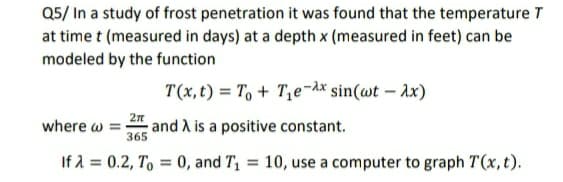 Q5/ In a study of frost penetration it was found that the temperature T
at time t (measured in days) at a depth x (measured in feet) can be
modeled by the function
T(x,t) = To + T,e¬dx sin(wt – ax)
where w
and A is a positive constant.
365
If A = 0.2, T, = 0, and T, = 10, use a computer to graph T(x,t).
