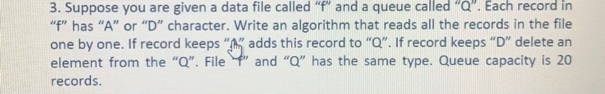 3. Suppose you are given a data file called "f" and a queue called "Q". Each record in
"f" has "A" or "D" character. Write an algorithm that reads all the records in the file
one by one. If record keeps "A" adds this record to "Q". If record keeps "D" delete an
element from the "Q". File " and "Q" has the same type. Queue capacity is 20
records.
