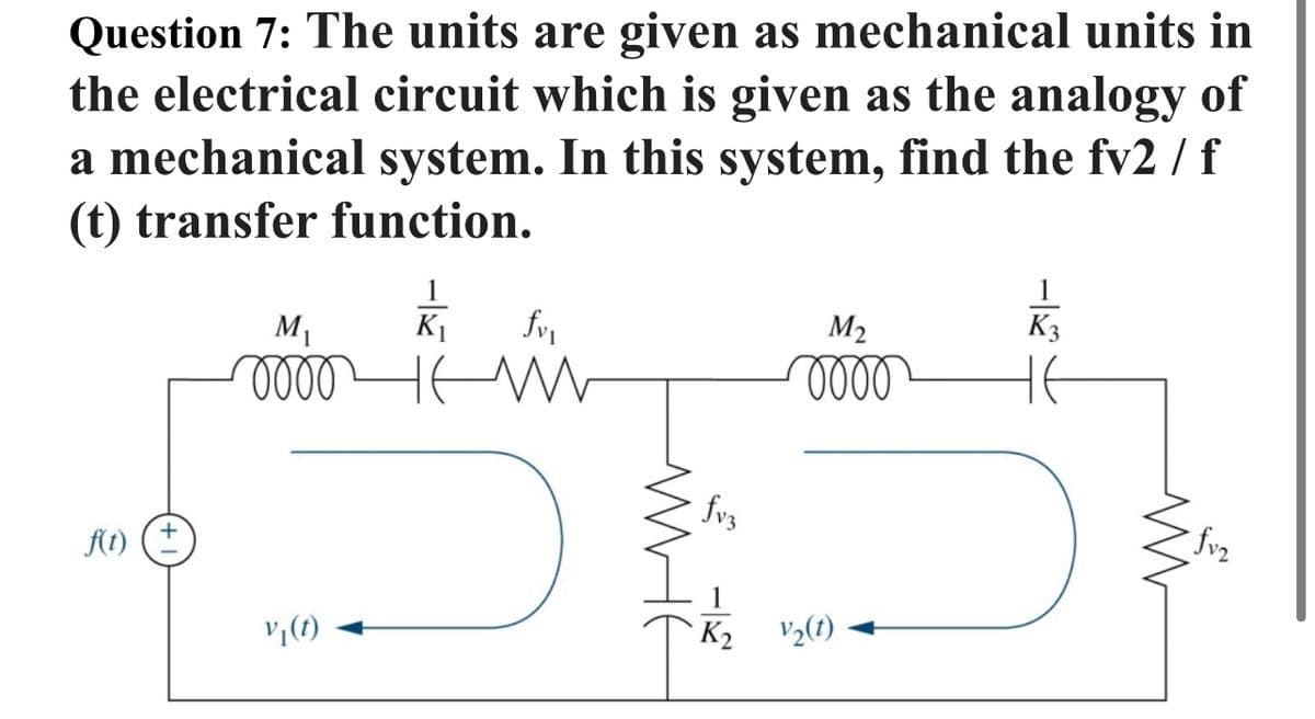 Question 7: The units are given as mechanical units in
the electrical circuit which is given as the analogy of
a mechanical system. In this system, find the fv2 / f
(t) transfer function.
M1
K1
M2
K3
fvz
fvz
f(t) (±
K2
V½(1)
WHE
