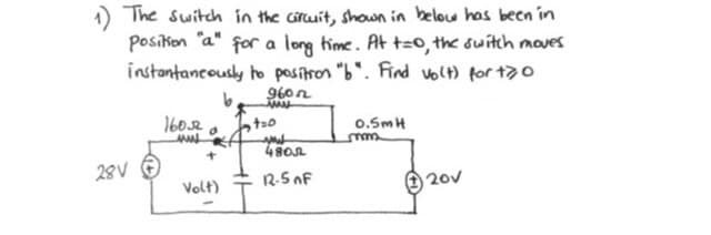 1) The switch in the ciruit, shown in belou has been in
Posikon "a" for a long hime. At t=0, the switch moves
instantancously ho positron "b". Find volt) for t70
960n
1602
o.SmH
28V
12-5 nF
20v
Volt)
