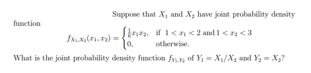 Suppose that X and X, have joint probability density
function
x2, if 1< xı < 2 and 1 < r2 < 3
10,
fx1.x.("1, 2) =
otherwise.
What is the joint probability density function fy,y, of Y1 = X1/X2 and Y, = X2?
