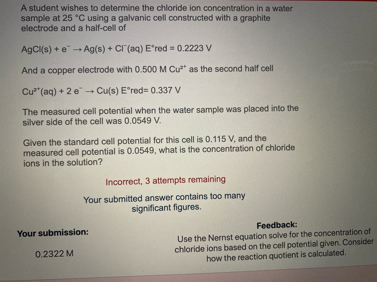 A student wishes to determine the chloride ion concentration in a water
sample at 25 °C using a galvanic cell constructed with a graphite
electrode and a half-cell of
AgCl(s) + e- Ag(s) + CI (aq) E°red = 0.2223 V
And a copper electrode with 0.500 M Cu²* as the second half cell
Cu2*(aq) + 2 e → Cu(s) E°red%3D 0.337 V
The measured cell potential when the water sample was placed into the
silver side of the cell was 0.0549 V.
Given the standard cell potential for this cell is 0.115 V, and the
measured cell potential is 0.0549, what is the concentration of chloride
ions in the solution?
Incorrect, 3 attempts remaining
Your submitted answer contains too many
significant figures.
Your submission:
Feedback:
Use the Nernst equation solve for the concentration of
chloride ions based on the cell potential given. Consider
how the reaction quotient is calculated.
0.2322 M
