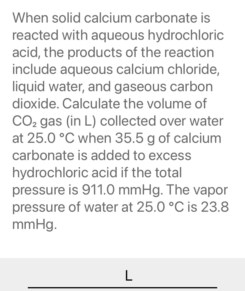 When solid calcium carbonate is
reacted with aqueous hydrochloric
acid, the products of the reaction
include aqueous calcium chloride,
liquid water, and gaseous carbon
dioxide. Calculate the volume of
CO2 gas (in L) collected over water
at 25.0 °C when 35.5 g of calcium
carbonate is added to excess
hydrochloric acid if the total
pressure is 911.0 mmHg. The vapor
pressure of water at 25.0 °C is 23.8
mmHg.
L
