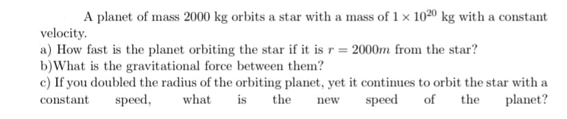 A planet of mass 2000 kg orbits a star with a mass of 1 × 1020 kg with a constant
velocity.
a) How fast is the planet orbiting the star if it is r = 2000m from the star?
b)What is the gravitational force between them?
c) If you doubled the radius of the orbiting planet, yet it continues to orbit the star with a
constant
speed,
what
is
the
speed
of
the
planet?
new
