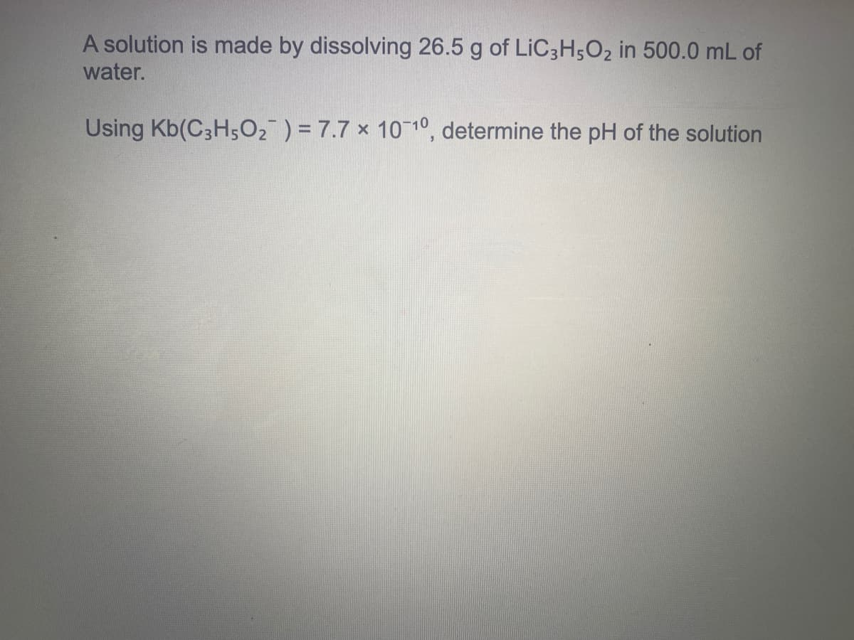 A solution is made by dissolving 26.5 g of LIC3H5O2 in 500.0 mL of
water.
Using Kb(C3H5O2 ) = 7.7 x 1010, determine the pH of the solution

