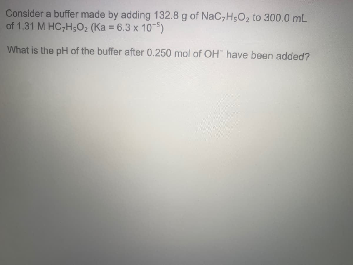 Consider a buffer made by adding 132.8 g of NaC,H;O2 to 300.0 mL
of 1.31 M HC,H5O2 (Ka = 6.3 x 10)
%3D
What is the pH of the buffer after 0.250 mol of OH have been added?
