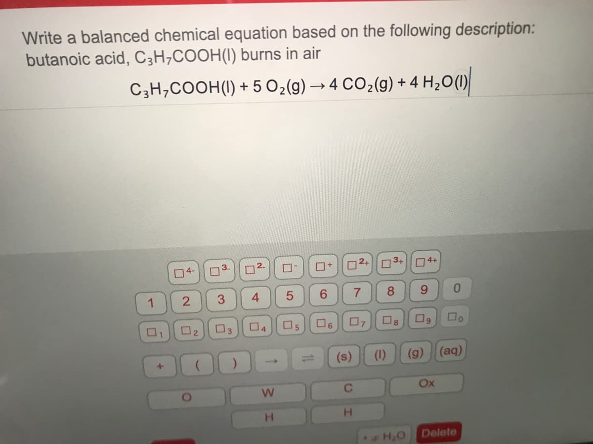 Write a balanced chemical equation based on the following description:
butanoic acid, C3H,COOH(I) burns in air
C;H,COOH(I) + 5 O2(g) → 4 CO2(g) + 4 H¿O(1)
4-
3.
O3+
O4+
1
3
6.
8.
9.
0.
O2
O3
04
O5
O6
(s)
(1)
(g) (aq)
W.
Ox
H.
H.
Delete
1L
5
4-
21

