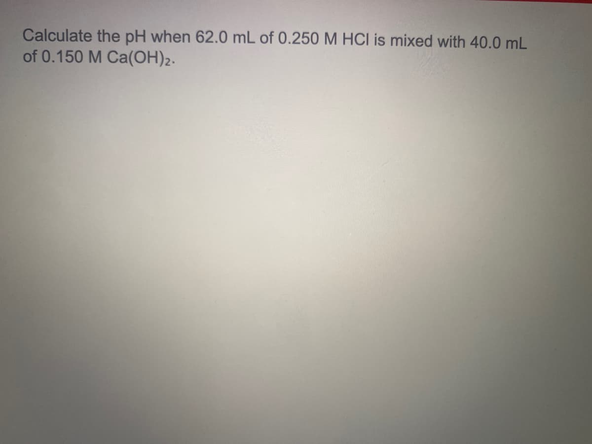 Calculate the pH when 62.0 mL of 0.250 M HCI is mixed with 40.0 mL
of 0.150 M Ca(OH)2.
