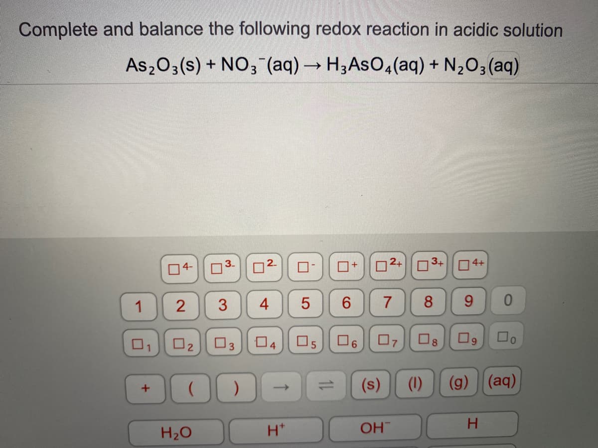 Complete and balance the following redox reaction in acidic solution
As203(s) + NO; (aq)→ H3ASO4(aq) + N,O3(aq)
02
3+
O4+
4-
3.
1
3
4
7
8
9.
01
O3
O5
07
O8
6.
(s)
(1)
(g) (aq)
H20
H*
OH
H.
6,
2.
