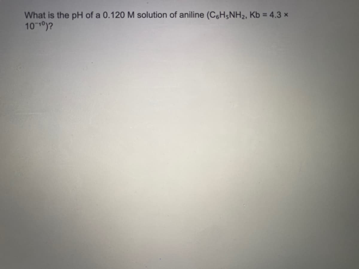 What is the pH of a 0.120 M solution of aniline (C6H5NH2, Kb = 4.3 x
10 10)?
