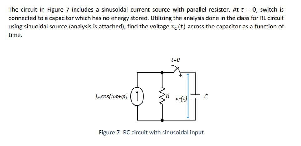 The circuit in Figure 7 includes a sinusoidal current source with parallel resistor. At t = 0, switch is
connected to a capacitor which has no energy stored. Utilizing the analysis done in the class for RL circuit
using sinuoidal source (analysis is attached), find the voltage vc (t) across the capacitor as a function of
time.
t=0
Imcos(wt+4) |
C
vc(t)
Figure 7: RC circuit with sinusoidal input.