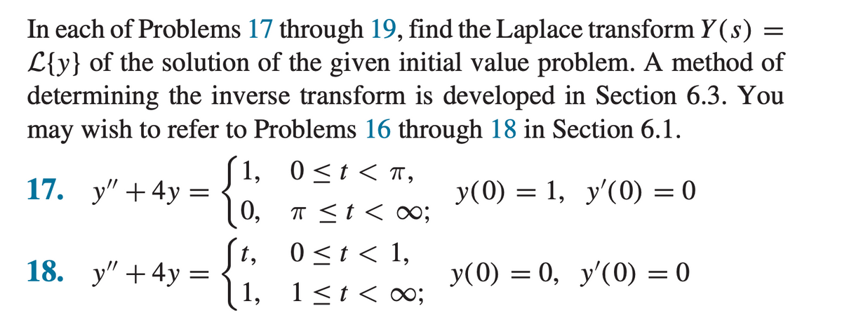 In each of Problems 17 through 19, find the Laplace transform y(s) =
L{y} of the solution of the given initial value problem. A method of
determining the inverse transform is developed in Section 6.3. You
may wish to refer to Problems 16 through 18 in Section 6.1.
[1, 0≤t<π,
y(0) = = 1, y'(0) = 0
0,
π < t < ∞;
0 < t < 1,
1≤t<∞;
17. y" +4y
18. y" + 4y
=
=
t,
1,
y(0) = 0, y'(0) = 0
