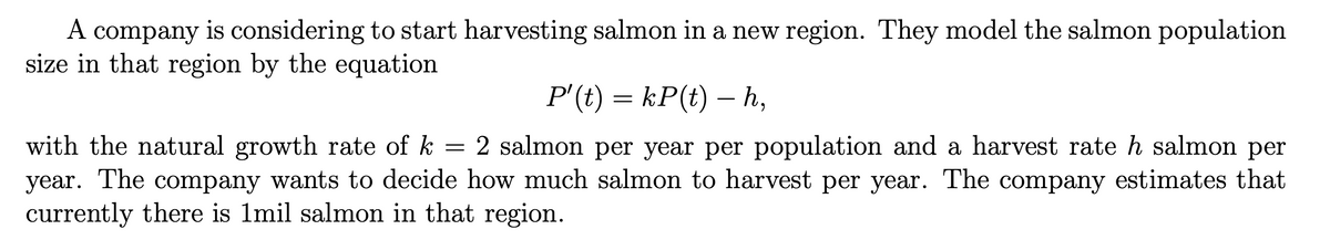 A company is considering to start harvesting salmon in a new region. They model the salmon population
size in that region by the equation
P' (t) = kP(t) – h,
with the natural growth rate of k
=
2 salmon per year per population and a harvest rate h salmon per
year. The company wants to decide how much salmon to harvest per year. The company estimates that
currently there is 1mil salmon in that region.
