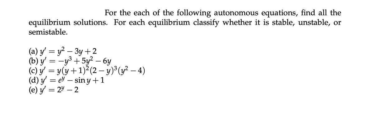 For the each of the following autonomous equations, find all the
equilibrium solutions. For each equilibrium classify whether it is stable, unstable, or
semistable.
(a) y' = y² — 3y+2
-
(b) y' = −y³ +5y² - 6y
(c) y' = y(y + 1)² (2 - y) ³ (y² - 4)
(d) y'e sin y + 1
-
(e) y' = 24 - 2