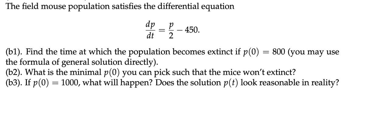 The field mouse population satisfies the differential equation
dp
P
450.
dt
2
(b1). Find the time at which the population becomes extinct if p(0)
the formula of general solution directly).
=
800 (you may use
(b2). What is the minimal p(0) you can pick such that the mice won't extinct?
(b3). If p(0) = 1000, what will happen? Does the solution p(t) look reasonable in reality?