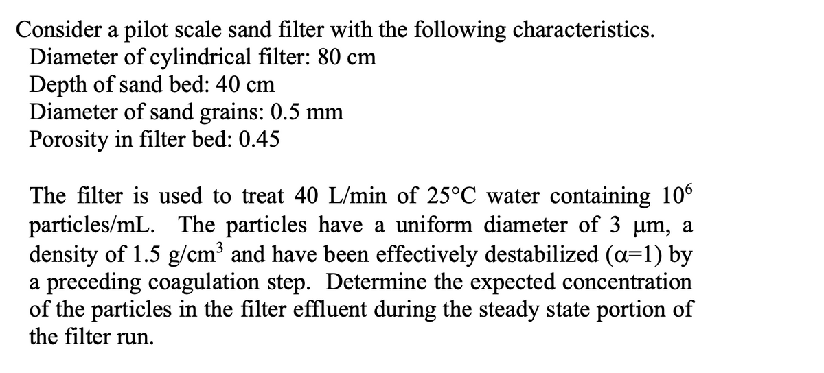 Consider a pilot scale sand filter with the following characteristics.
Diameter of cylindrical filter: 80 cm
Depth of sand bed: 40 cm
Diameter of sand grains: 0.5 mm
Porosity in filter bed: 0.45
The filter is used to treat 40 L/min of 25°C water containing 106
particles/mL. The particles have a uniform diameter of 3 µm, a
density of 1.5 g/cm³ and have been effectively destabilized (a=1) by
a preceding coagulation step. Determine the expected concentration
of the particles in the filter effluent during the steady state portion of
the filter run.