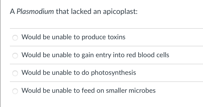 A Plasmodium that lacked an apicoplast:
Would be unable to produce toxins
Would be unable to gain entry into red blood cells
O Would be unable to do photosynthesis
O Would be unable to feed on smaller microbes