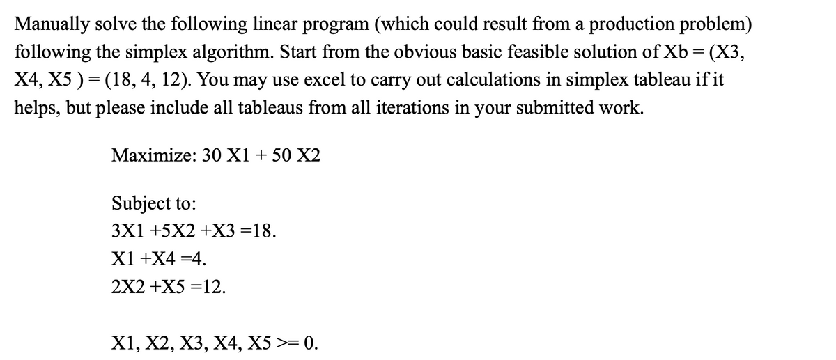 Manually solve the following linear program (which could result from a production problem)
following the simplex algorithm. Start from the obvious basic feasible solution of Xb = (X3,
X4, X5 ) = (18, 4, 12). You may use excel to carry out calculations in simplex tableau if it
helps, but please include all tableaus from all iterations in your submitted work.
Maximize: 30 X1 + 50 X2
Subject to:
3X1 +5X2 +X3=18.
X1 +X4 =4.
2X2 +X5 =12.
X1, X2, X3, X4, X5 >= 0.