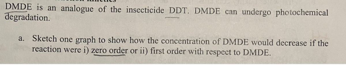DMDE is an analogue of the insecticide DDT. DMDE can undergo photochemical
degradation.
a. Sketch one graph to show how the concentration of DMDE would decrease if the
reaction were i) zero order or ii) first order with respect to DMDE.