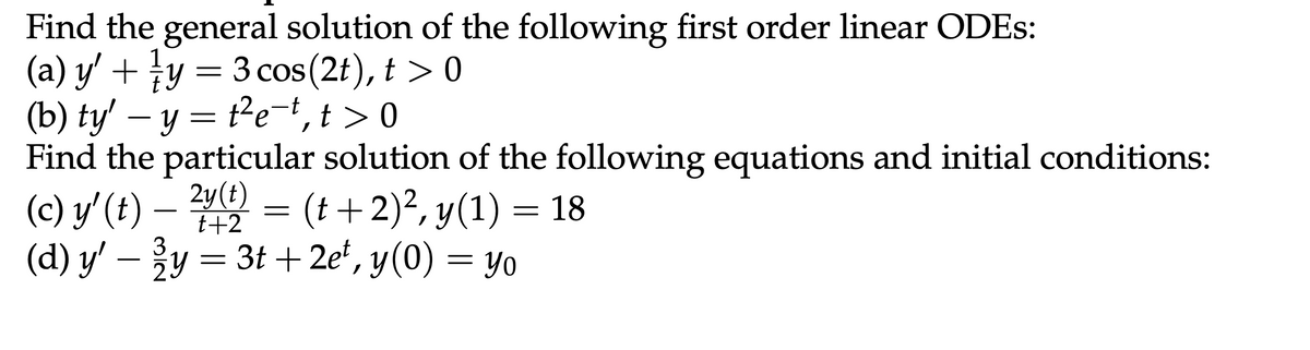 Find the general solution of the following first order linear ODEs:
1
(a) y' + ½/y = 3 cos(2t), t > 0
(b) ty' - y = t²et, t> 0
Find the particular solution of the following equations and initial conditions:
(c) y' (t) - 2y(t) = (t + 2)², y(1) = 18
(d) y' - 3y = 3t+ 2e², y(0) = yo