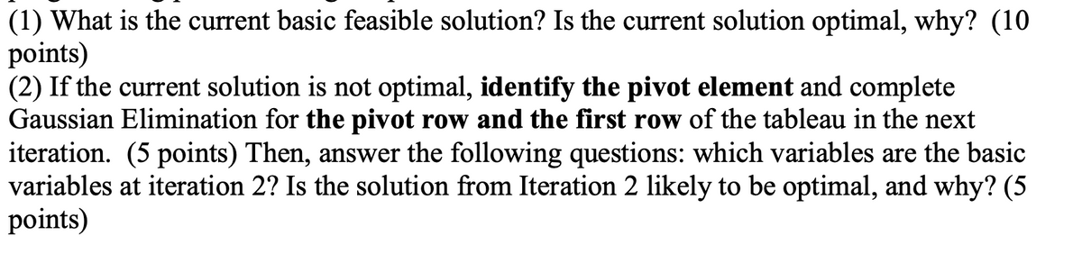 (1) What is the current basic feasible solution? Is the current solution optimal, why? (10
points)
(2) If the current solution is not optimal, identify the pivot element and complete
Gaussian Elimination for the pivot row and the first row of the tableau in the next
iteration. (5 points) Then, answer the following questions: which variables are the basic
variables at iteration 2? Is the solution from Iteration 2 likely to be optimal, and why? (5
points)