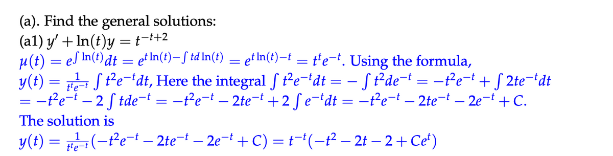 (a). Find the general solutions:
(al) y' + In(t)y = +-++2
t¯t+2
μ(t) = e√ In(t) dt
=
ef In(t) dt = etln(t) – td ln(t)
e.
=
etln(t)—t = t¹e¯t. Using the formula,
-
y(t):
tte-t
Stedt, Here the integral ft²e¯dt = − √ t² de¯
S t²de¯*
−t²e¯†
= −t²e¯ + √2te¯dt
=-t²et - 2 ftdet = -t²et - 2tet +2 fedt = -1²et - 2tet - 2et + C.
The solution is
1
y(t) = (-t²et - 2tet - 2et + C) = t1 (-1² - 2t-2+ Ce²)
(−t²