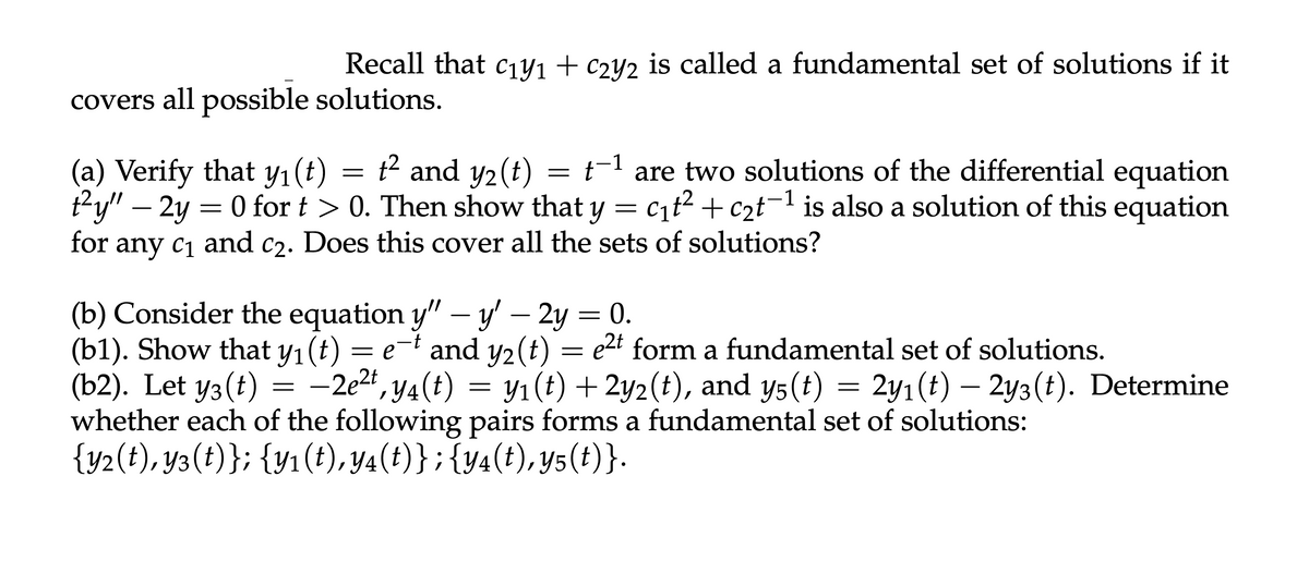 Recall that c₁y1 + c2y2 is called a fundamental set of solutions if it
covers all possible solutions.
(a) Verify that y₁(t) t² and y2(t)
=
=
-1
t-1 are two solutions of the differential equation
t²y" - 2y = 0 fort > 0. Then show that y = c₁t² + c₂t¹ is also a solution of this equation
for any C1 and C2. Does this cover all the sets of solutions?
(b) Consider the equation y" — y' — 2y = 0.
-t
-
(b1). Show that y₁(t) = e¯t and y2(t)
and y2(t) = e²t form a fundamental set of solutions.
(b2). Let yз(t)
3
=
—2e², y4(t) = y₁(t) +2y2(t), and y5(t) = 2y1(t) − 2y3(t). Determine
whether each of the following pairs forms a fundamental set of solutions:
{y2(t), y3(t)}; {y1(t), y4(t)}; {y4(t),y5(t)}.