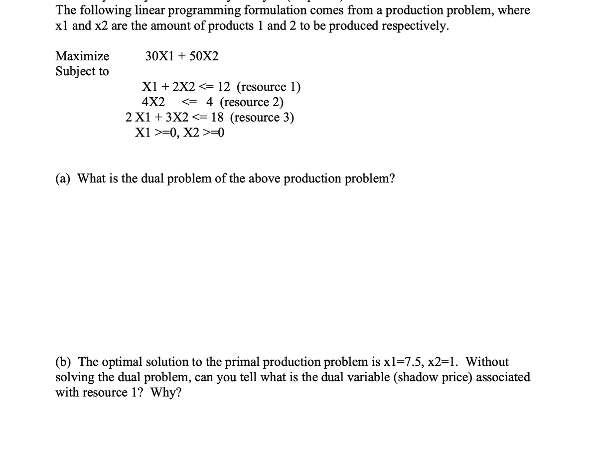 The following linear programming formulation comes from a production problem, where
x1 and x2 are the amount of products 1 and 2 to be produced respectively.
Maximize
Subject to
30X150X2
X12X2 < 12 (resource 1)
4X2 <= 4 (resource 2)
2X1 + 3X2 <= 18 (resource 3)
X1 >=0, X2 >=0
(a) What is the dual problem of the above production problem?
(b) The optimal solution to the primal production problem is x1=7.5, x2=1. Without
solving the dual problem, can you tell what is the dual variable (shadow price) associated
with resource 1? Why?