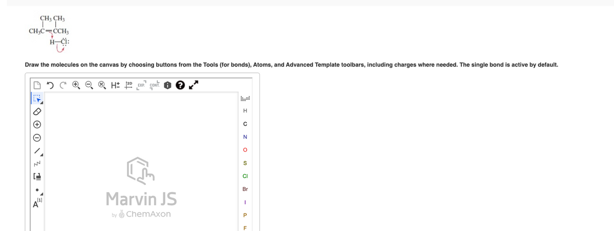 CH3 CH3
CH3C CCH3
Y
H-Ċi:
Draw the molecules on the canvas by choosing buttons from the Tools (for bonds), Atoms, and Advanced Template toolbars, including charges where needed. The single bond is active by default.
NN
[1]
A
H 12D
។
EXP. CONT
Marvin JS
by ChemAxon
I UZ OSJ
Br
I
P
F