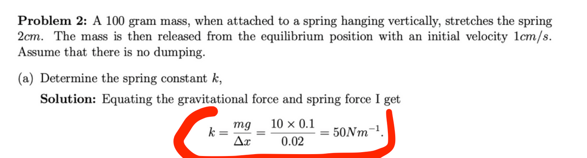 Problem 2: A 100 gram mass, when attached to a spring hanging vertically, stretches the spring
2cm. The mass is then released from the equilibrium position with an initial velocity 1cm/s.
Assume that there is no dumping.
(a) Determine the spring constant k,
Solution: Equating the gravitational force and spring force I get
50Nm-¹.
k
mg 10 × 0.1
Ax
0.02
=