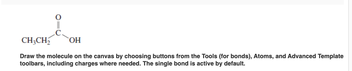 CH₂CH₂ OH
Draw the molecule on the canvas by choosing buttons from the Tools (for bonds), Atoms, and Advanced Template
toolbars, including charges where needed. The single bond is active by default.