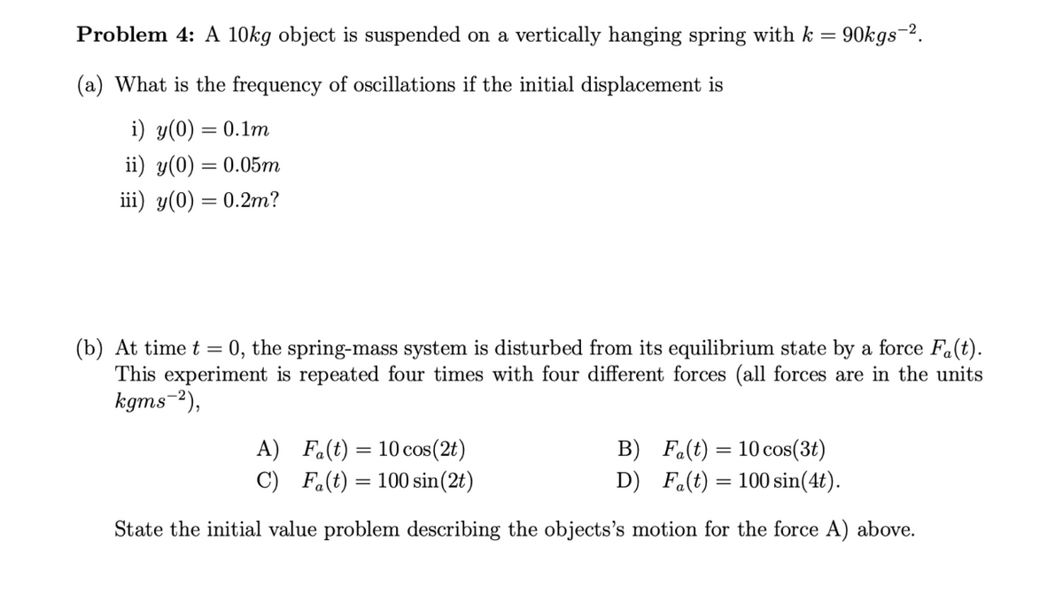 Problem 4: A 10kg object is suspended on a vertically hanging spring with k =
= 90kgs-².
(a) What is the frequency of oscillations if the initial displacement is
i) y(0) = 0.1m
ii) y(0) = 0.05m
iii) y(0) = 0.2m?
(b) At time t = 0, the spring-mass system is disturbed from its equilibrium state by a force Fa(t).
This experiment is repeated four times with four different forces (all forces are in the units
kgms-²),
A) Fa(t) = 10 cos (2t)
B) Fa(t) = 10 cos(3t)
D) Fa(t) = 100 sin(4t).
C) Fa(t) = 100 sin(2t)
State the initial value problem describing the objects's motion for the force A) above.