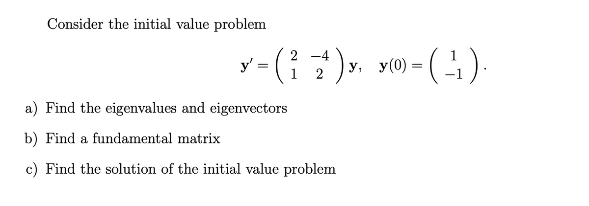 Consider the initial value problem
2-4
Y-(²7¹)x. y(0)-(¹₁)
4)
=
1
2
y'
=
a) Find the eigenvalues and eigenvectors
b) Find a fundamental matrix
c) Find the solution of the initial value problem