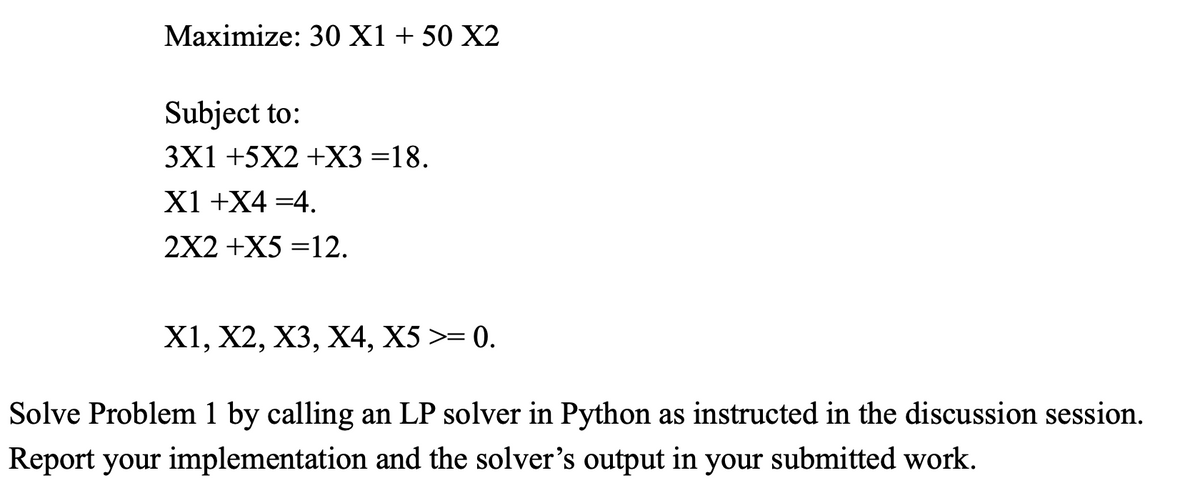 Maximize: 30 X1 + 50 X2
Subject to:
3X1 +5X2 +X3 =18.
X1 +X4 =4.
2X2 +X5=12.
X1, X2, X3, X4, X5 >= 0.
Solve Problem 1 by calling an LP solver in Python as instructed in the discussion session.
Report your implementation and the solver's output in your submitted work.