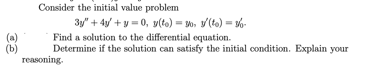 (a)
(b)
Consider the initial value problem
3y" + 4y + y = 0, y(to) = yo, y'(to) = yo.
Find a solution to the differential equation.
Determine if the solution can satisfy the initial condition. Explain your
reasoning.