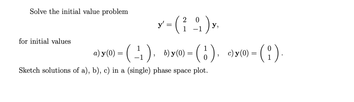 Solve the initial value problem
for initial values
y' = ('
(₁)
20
1 1
у,
c) y (0) = ( i ).
(1),
a) y(0) – (-¹₁), b)y(0) —
= (1)
=
-1
Sketch solutions of a), b), c) in a (single) phase space plot.