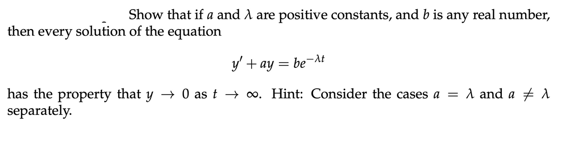 Show that if a and λ are positive constants, and b is any real number,
then every solution of the equation
y' + ay = beλt
has the property that y → 0 as t → ∞. Hint: Consider the cases a = λ and a λ
separately.