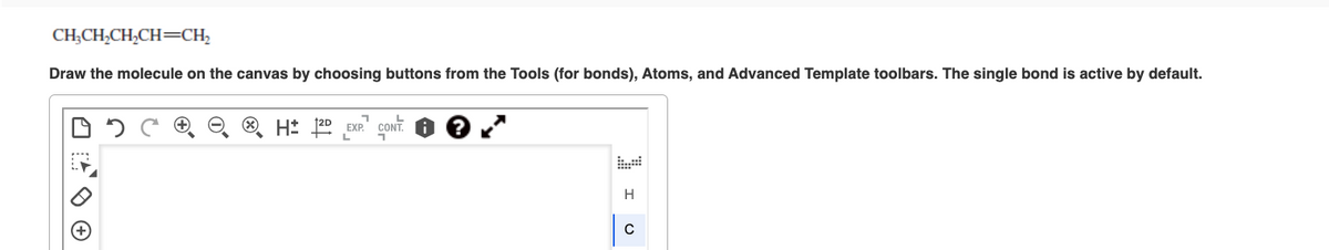 CH₂CH₂CH₂CH=CH₂
Draw the molecule on the canvas by choosing buttons from the Tools (for bonds), Atoms, and Advanced Template toolbars. The single bond is active by default.
H 12D EXP. CONT
†2D
L
H
C