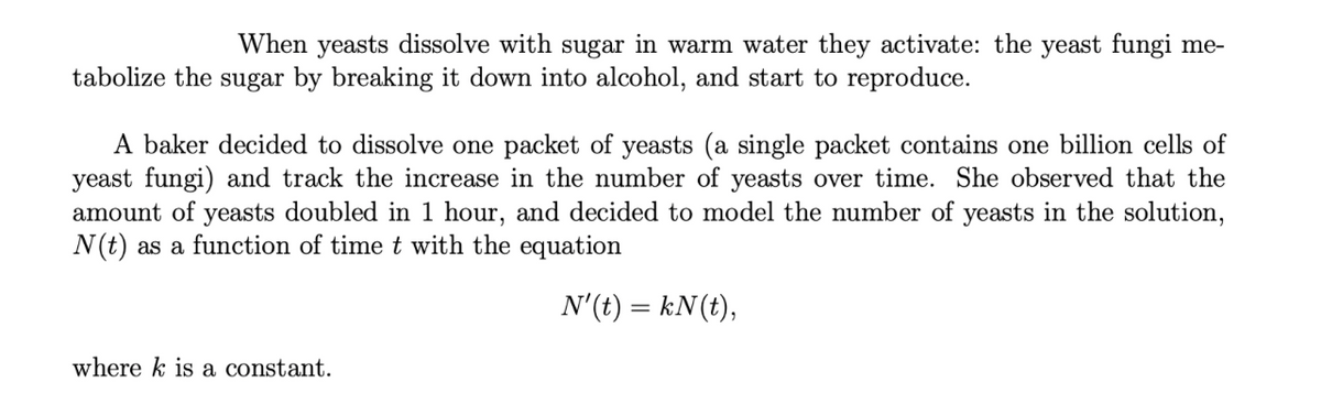 When yeasts dissolve with sugar in warm water they activate: the yeast fungi me-
tabolize the sugar by breaking it down into alcohol, and start to reproduce.
A baker decided to dissolve one packet of yeasts (a single packet contains one billion cells of
yeast fungi) and track the increase in the number of yeasts over time. She observed that the
amount of yeasts doubled in 1 hour, and decided to model the number of yeasts in the solution,
N(t) as a function of time t with the equation
N'(t) = kN (t),
where k is a constant.