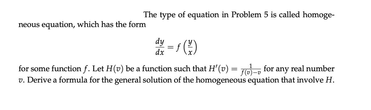 neous equation, which has the form
The type of equation in Problem 5 is called homoge-
dy
y
=
dx
1
-
for some function f. Let H(v) be a function such that H'(v) = f(v) for any real number
v. Derive a formula for the general solution of the homogeneous equation that involve H.