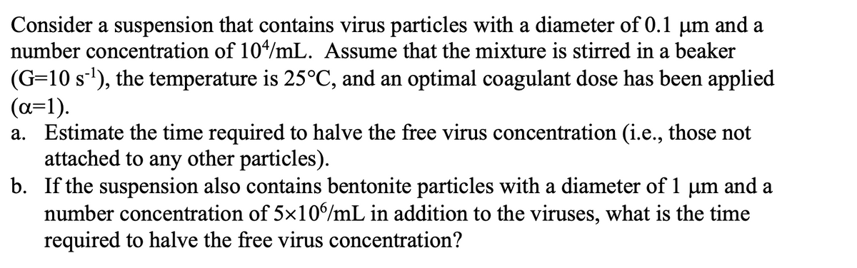 Consider a suspension that contains virus particles with a diameter of 0.1 μm and a
number concentration of 104/mL. Assume that the mixture is stirred in a beaker
(G=10 s¹), the temperature is 25°C, and an optimal coagulant dose has been applied
(a=1).
a. Estimate the time required to halve the free virus concentration (i.e., those not
attached to any other particles).
b. If the suspension also contains bentonite particles with a diameter of 1 μm and a
number concentration of 5×106/mL in addition to the viruses, what is the time
required to halve the free virus concentration?