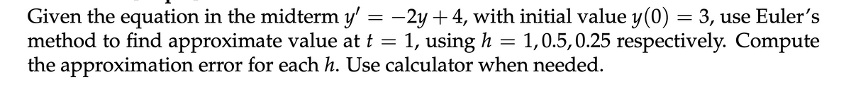 Given the equation in the midterm y' = −2y +4, with initial value y(0) = 3, use Euler's
method to find approximate value at t
1, 0.5,0.25 respectively. Compute
=
1, using h
=
the approximation error for each h. Use calculator when needed.